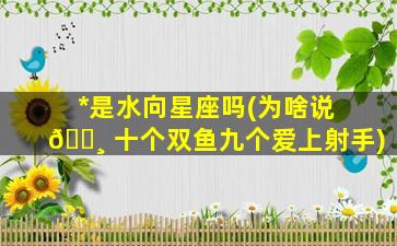 *
是水向星座吗(为啥说 🕸 十个双鱼九个爱上射手)